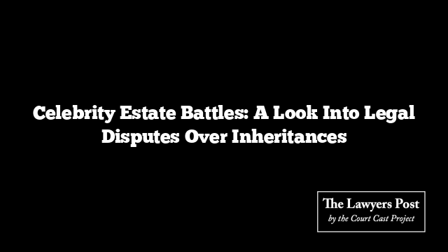 Celebrity Estate Battles: A Look Into Legal Disputes Over Inheritances