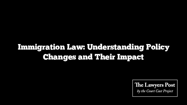 Immigration Law: Understanding Policy Changes and Their Impact