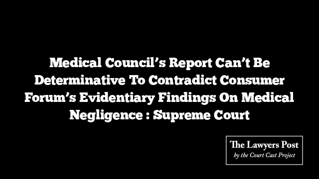 Medical Council’s Report Can’t Be Determinative To Contradict Consumer Forum’s Evidentiary Findings On Medical Negligence : Supreme Court