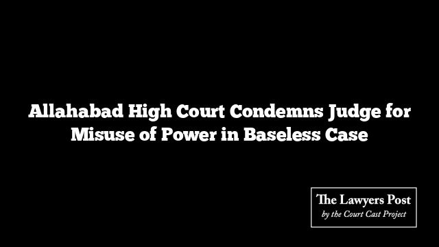Allahabad High Court Condemns Judge for Misuse of Power in Baseless Case
