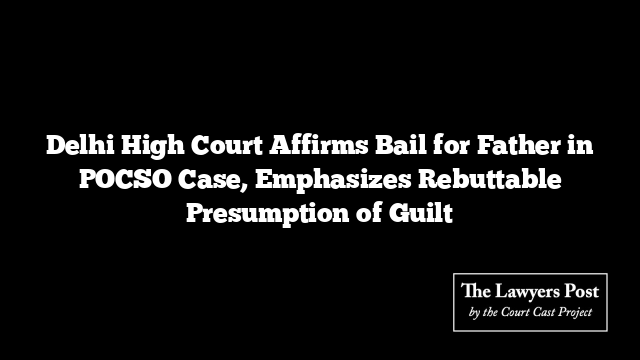 Delhi High Court Affirms Bail for Father in POCSO Case, Emphasizes Rebuttable Presumption of Guilt