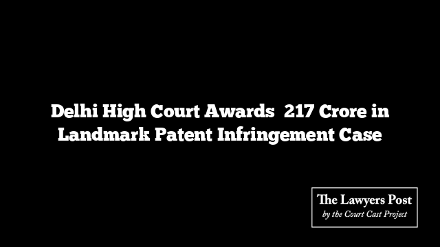 Delhi High Court Awards ₹217 Crore in Landmark Patent Infringement Case