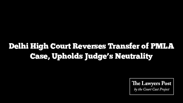 Delhi High Court Reverses Transfer of PMLA Case, Upholds Judge’s Neutrality