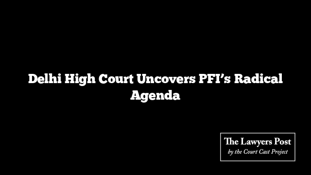 Delhi High Court Uncovers PFI’s Radical Agenda