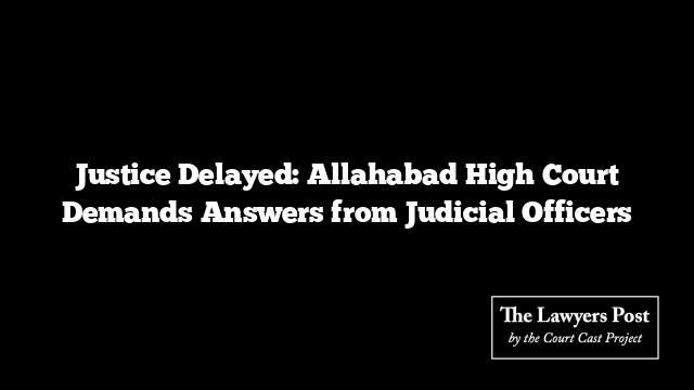 Justice Delayed: Allahabad High Court Demands Answers from Judicial Officers