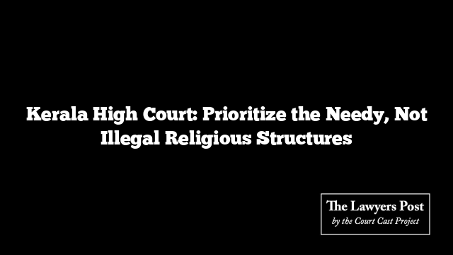 Kerala High Court: Prioritize the Needy, Not Illegal Religious Structures