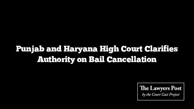 Punjab and Haryana High Court Clarifies Authority on Bail Cancellation