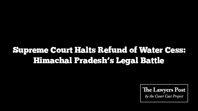 Supreme Court Halts Refund of Water Cess: Himachal Pradesh’s Legal Battle