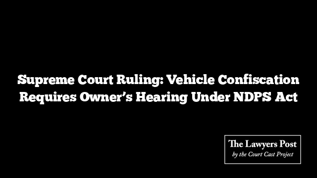 Supreme Court Ruling: Vehicle Confiscation Requires Owner’s Hearing Under NDPS Act