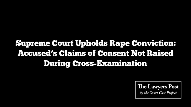 Supreme Court Upholds Rape Conviction: Accused’s Claims of Consent Not Raised During Cross-Examination