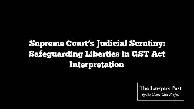 Supreme Court’s Judicial Scrutiny: Safeguarding Liberties in GST Act Interpretation