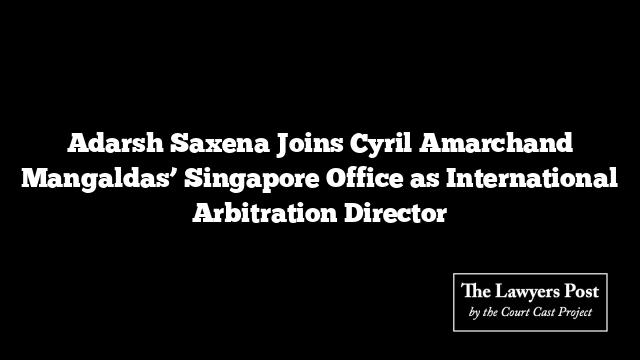 Adarsh Saxena Joins Cyril Amarchand Mangaldas’ Singapore Office as International Arbitration Director