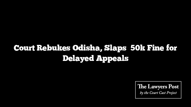 Court Rebukes Odisha, Slaps ₹50k Fine for Delayed Appeals