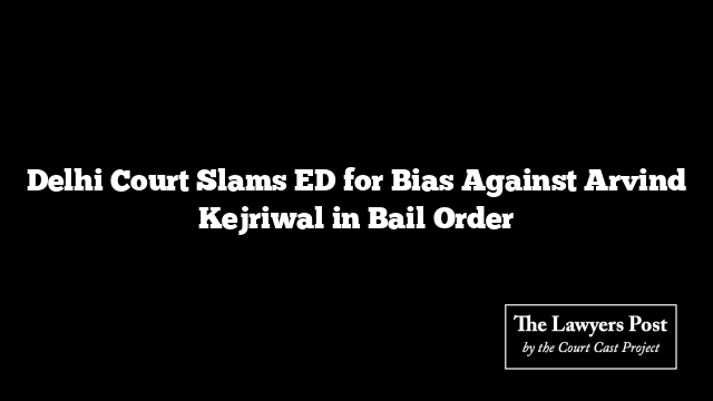 Delhi Court Slams ED for Bias Against Arvind Kejriwal in Bail Order