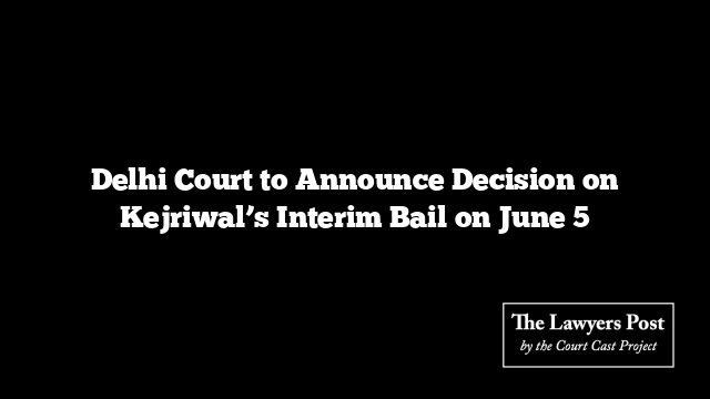 Delhi Court to Announce Decision on Kejriwal’s Interim Bail on June 5