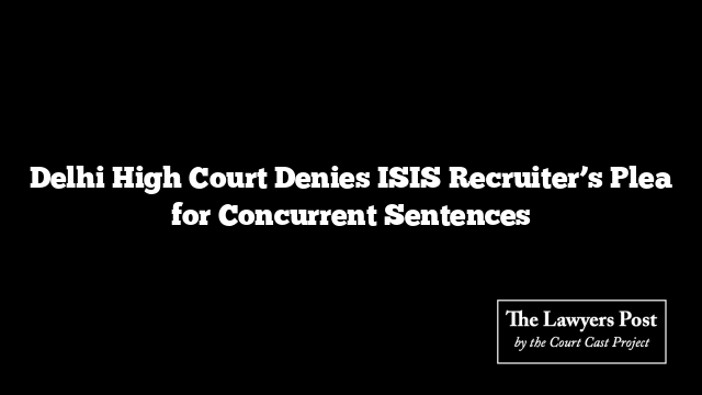 Delhi High Court Denies ISIS Recruiter’s Plea for Concurrent Sentences