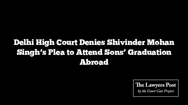 Delhi High Court Denies Shivinder Mohan Singh’s Plea to Attend Sons’ Graduation Abroad