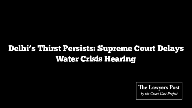 Delhi’s Thirst Persists: Supreme Court Delays Water Crisis Hearing