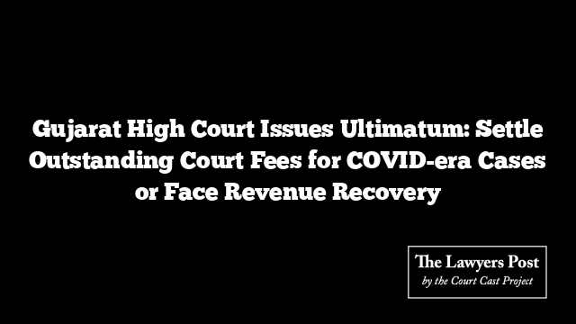 Gujarat High Court Issues Ultimatum: Settle Outstanding Court Fees for COVID-era Cases or Face Revenue Recovery