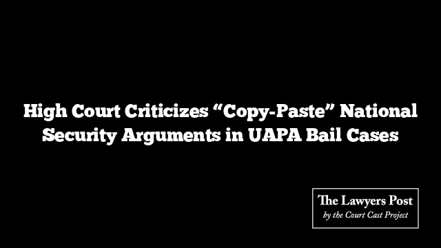 High Court Criticizes “Copy-Paste” National Security Arguments in UAPA Bail Cases