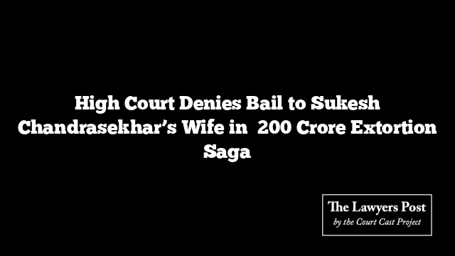 High Court Denies Bail to Sukesh Chandrasekhar’s Wife in ₹200 Crore Extortion Saga