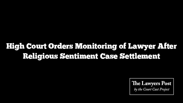 High Court Orders Monitoring of Lawyer After Religious Sentiment Case Settlement