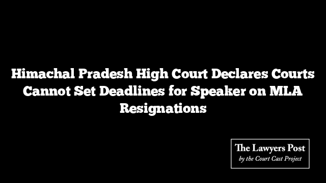 Himachal Pradesh High Court Declares Courts Cannot Set Deadlines for Speaker on MLA Resignations