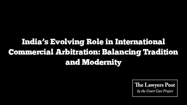 India’s Evolving Role in International Commercial Arbitration: Balancing Tradition and Modernity