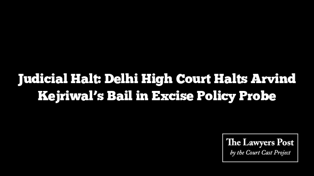 Judicial Halt: Delhi High Court Halts Arvind Kejriwal’s Bail in Excise Policy Probe