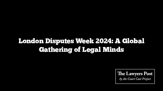 London Disputes Week 2024: A Global Gathering of Legal Minds