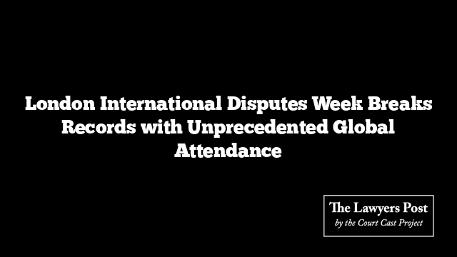 London International Disputes Week Breaks Records with Unprecedented Global Attendance