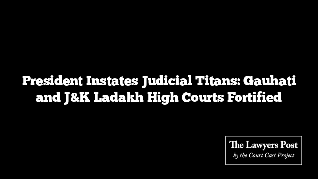 President Instates Judicial Titans: Gauhati and J&K Ladakh High Courts Fortified