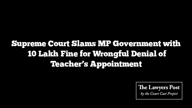 Supreme Court Slams MP Government with ₹10 Lakh Fine for Wrongful Denial of Teacher’s Appointment