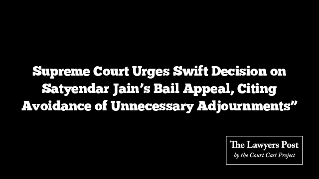 Supreme Court Urges Swift Decision on Satyendar Jain’s Bail Appeal, Citing Avoidance of Unnecessary Adjournments”