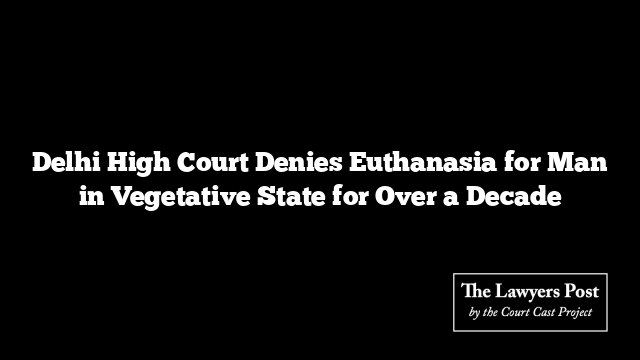 Delhi High Court Denies Euthanasia for Man in Vegetative State for Over a Decade