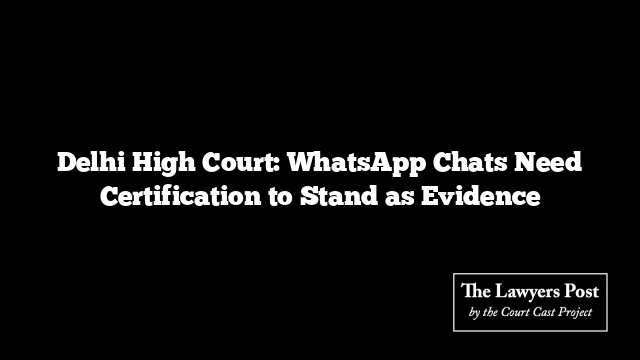 Delhi High Court: WhatsApp Chats Need Certification to Stand as Evidence