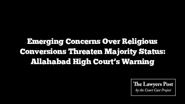 Emerging Concerns Over Religious Conversions Threaten Majority Status: Allahabad High Court’s Warning