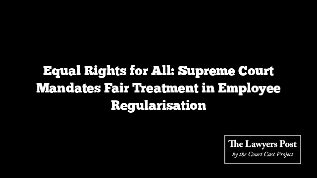 Equal Rights for All: Supreme Court Mandates Fair Treatment in Employee Regularisation