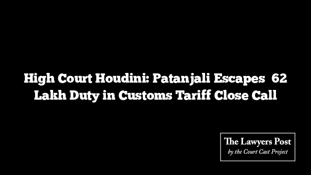 High Court Houdini: Patanjali Escapes ₹62 Lakh Duty in Customs Tariff Close Call