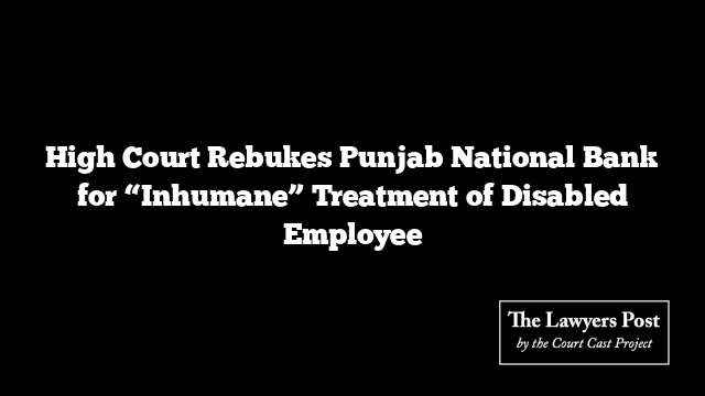 High Court Rebukes Punjab National Bank for “Inhumane” Treatment of Disabled Employee