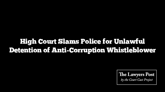 High Court Slams Police for Unlawful Detention of Anti-Corruption Whistleblower