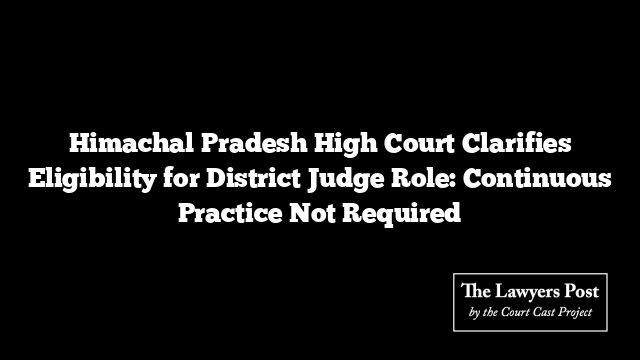 Himachal Pradesh High Court Clarifies Eligibility for District Judge Role: Continuous Practice Not Required