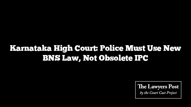 Karnataka High Court: Police Must Use New BNS Law, Not Obsolete IPC