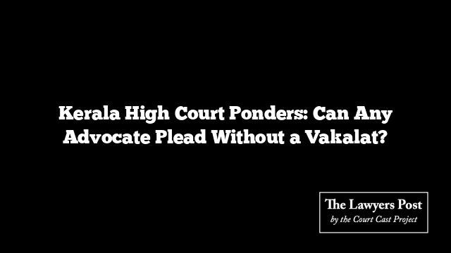 Kerala High Court Ponders: Can Any Advocate Plead Without a Vakalat?