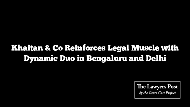 Khaitan & Co Reinforces Legal Muscle with Dynamic Duo in Bengaluru and Delhi