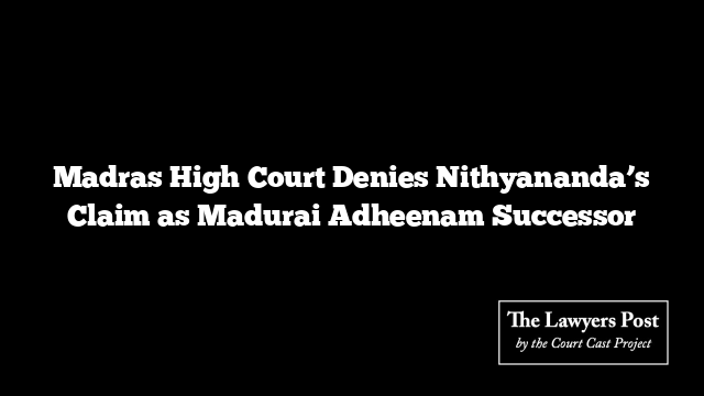 Madras High Court Denies Nithyananda’s Claim as Madurai Adheenam Successor