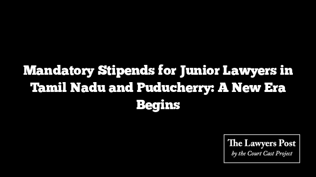 Mandatory Stipends for Junior Lawyers in Tamil Nadu and Puducherry: A New Era Begins