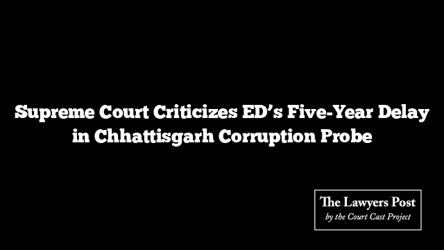 Supreme Court Criticizes ED’s Five-Year Delay in Chhattisgarh Corruption Probe