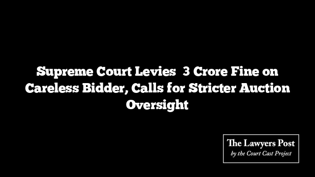 Supreme Court Levies ₹3 Crore Fine on Careless Bidder, Calls for Stricter Auction Oversight