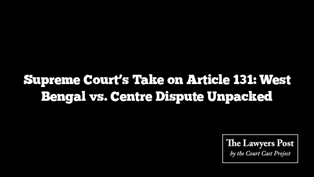 Supreme Court’s Take on Article 131: West Bengal vs. Centre Dispute Unpacked